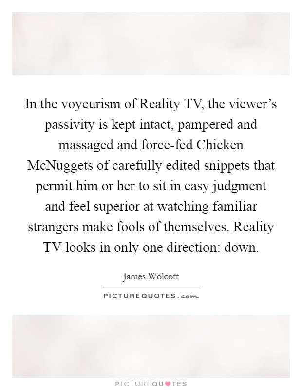 In the voyeurism of Reality TV, the viewer's passivity is kept intact, pampered and massaged and force-fed Chicken McNuggets of carefully edited snippets that permit him or her to sit in easy judgment and feel superior at watching familiar strangers make fools of themselves. Reality TV looks in only one direction: down Picture Quote #1