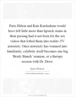 Paris Hilton and Kim Kardashian would have left little more than lipstick stains in their passing had it not been for the sex videos that lofted them into reality-TV notoriety. Once notoriety has warmed into familiarity, celebrity itself becomes one big ‘Brady Bunch’ reunion, or a therapy session with Dr. Drew Picture Quote #1