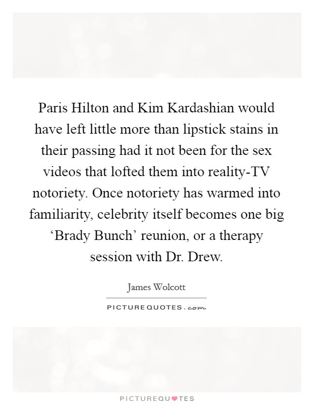 Paris Hilton and Kim Kardashian would have left little more than lipstick stains in their passing had it not been for the sex videos that lofted them into reality-TV notoriety. Once notoriety has warmed into familiarity, celebrity itself becomes one big ‘Brady Bunch' reunion, or a therapy session with Dr. Drew Picture Quote #1