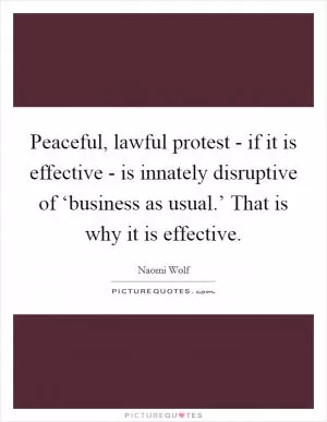 Peaceful, lawful protest - if it is effective - is innately disruptive of ‘business as usual.’ That is why it is effective Picture Quote #1