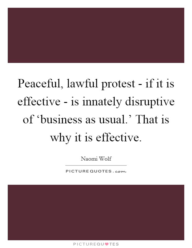Peaceful, lawful protest - if it is effective - is innately disruptive of ‘business as usual.' That is why it is effective Picture Quote #1