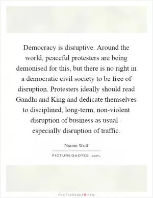 Democracy is disruptive. Around the world, peaceful protesters are being demonised for this, but there is no right in a democratic civil society to be free of disruption. Protesters ideally should read Gandhi and King and dedicate themselves to disciplined, long-term, non-violent disruption of business as usual - especially disruption of traffic Picture Quote #1