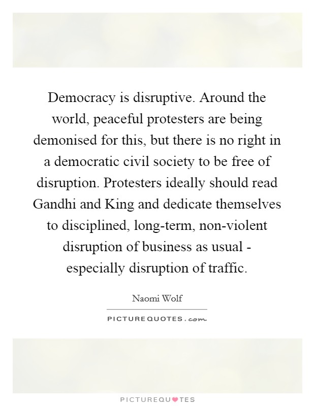 Democracy is disruptive. Around the world, peaceful protesters are being demonised for this, but there is no right in a democratic civil society to be free of disruption. Protesters ideally should read Gandhi and King and dedicate themselves to disciplined, long-term, non-violent disruption of business as usual - especially disruption of traffic Picture Quote #1