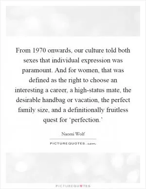 From 1970 onwards, our culture told both sexes that individual expression was paramount. And for women, that was defined as the right to choose an interesting a career, a high-status mate, the desirable handbag or vacation, the perfect family size, and a definitionally fruitless quest for ‘perfection.’ Picture Quote #1