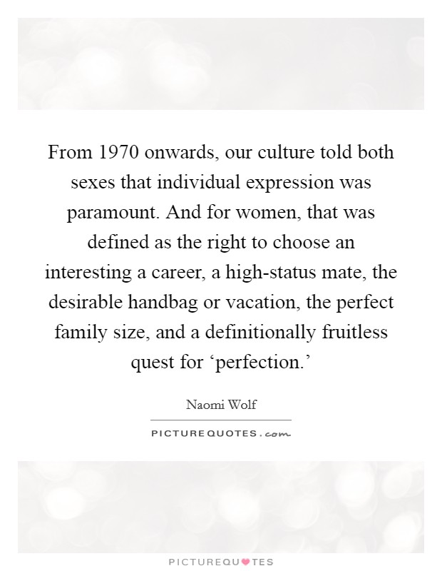 From 1970 onwards, our culture told both sexes that individual expression was paramount. And for women, that was defined as the right to choose an interesting a career, a high-status mate, the desirable handbag or vacation, the perfect family size, and a definitionally fruitless quest for ‘perfection.’ Picture Quote #1