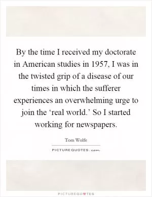 By the time I received my doctorate in American studies in 1957, I was in the twisted grip of a disease of our times in which the sufferer experiences an overwhelming urge to join the ‘real world.’ So I started working for newspapers Picture Quote #1