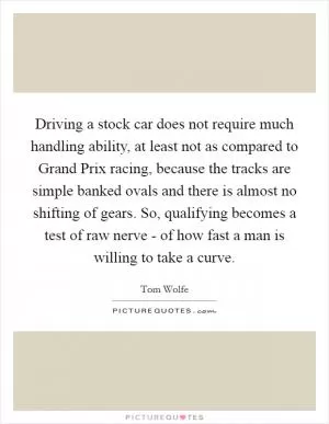 Driving a stock car does not require much handling ability, at least not as compared to Grand Prix racing, because the tracks are simple banked ovals and there is almost no shifting of gears. So, qualifying becomes a test of raw nerve - of how fast a man is willing to take a curve Picture Quote #1