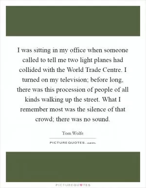 I was sitting in my office when someone called to tell me two light planes had collided with the World Trade Centre. I turned on my television; before long, there was this procession of people of all kinds walking up the street. What I remember most was the silence of that crowd; there was no sound Picture Quote #1