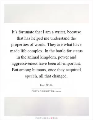 It’s fortunate that I am a writer, because that has helped me understand the properties of words. They are what have made life complex. In the battle for status in the animal kingdom, power and aggressiveness have been all-important. But among humans, once they acquired speech, all that changed Picture Quote #1