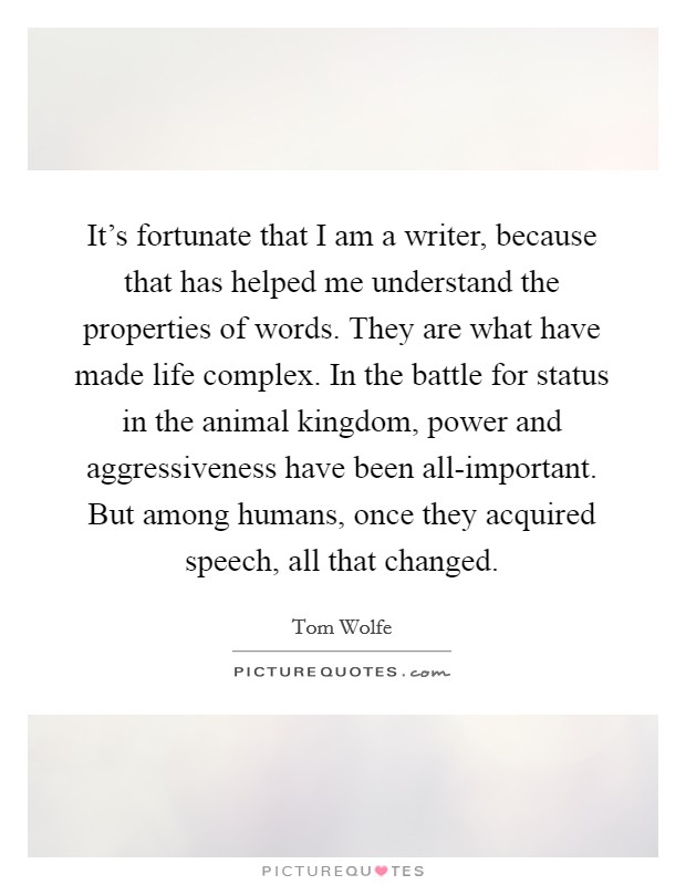 It's fortunate that I am a writer, because that has helped me understand the properties of words. They are what have made life complex. In the battle for status in the animal kingdom, power and aggressiveness have been all-important. But among humans, once they acquired speech, all that changed Picture Quote #1