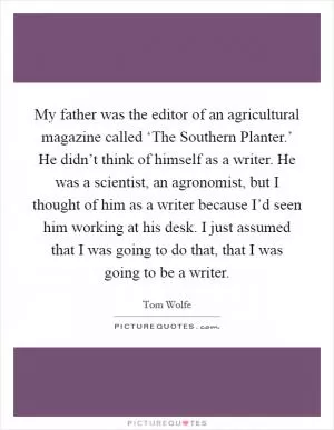 My father was the editor of an agricultural magazine called ‘The Southern Planter.’ He didn’t think of himself as a writer. He was a scientist, an agronomist, but I thought of him as a writer because I’d seen him working at his desk. I just assumed that I was going to do that, that I was going to be a writer Picture Quote #1
