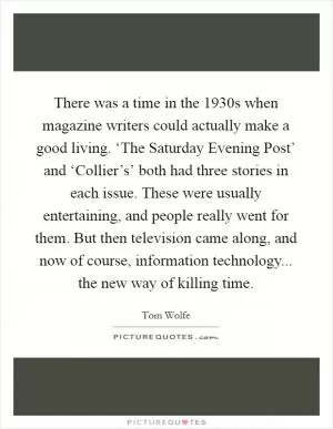 There was a time in the 1930s when magazine writers could actually make a good living. ‘The Saturday Evening Post’ and ‘Collier’s’ both had three stories in each issue. These were usually entertaining, and people really went for them. But then television came along, and now of course, information technology... the new way of killing time Picture Quote #1