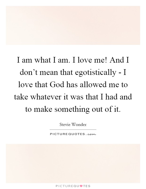 I am what I am. I love me! And I don't mean that egotistically - I love that God has allowed me to take whatever it was that I had and to make something out of it Picture Quote #1