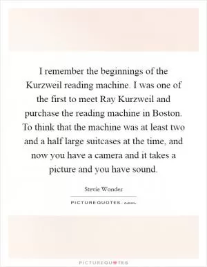 I remember the beginnings of the Kurzweil reading machine. I was one of the first to meet Ray Kurzweil and purchase the reading machine in Boston. To think that the machine was at least two and a half large suitcases at the time, and now you have a camera and it takes a picture and you have sound Picture Quote #1