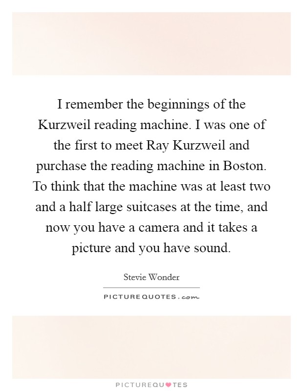 I remember the beginnings of the Kurzweil reading machine. I was one of the first to meet Ray Kurzweil and purchase the reading machine in Boston. To think that the machine was at least two and a half large suitcases at the time, and now you have a camera and it takes a picture and you have sound Picture Quote #1