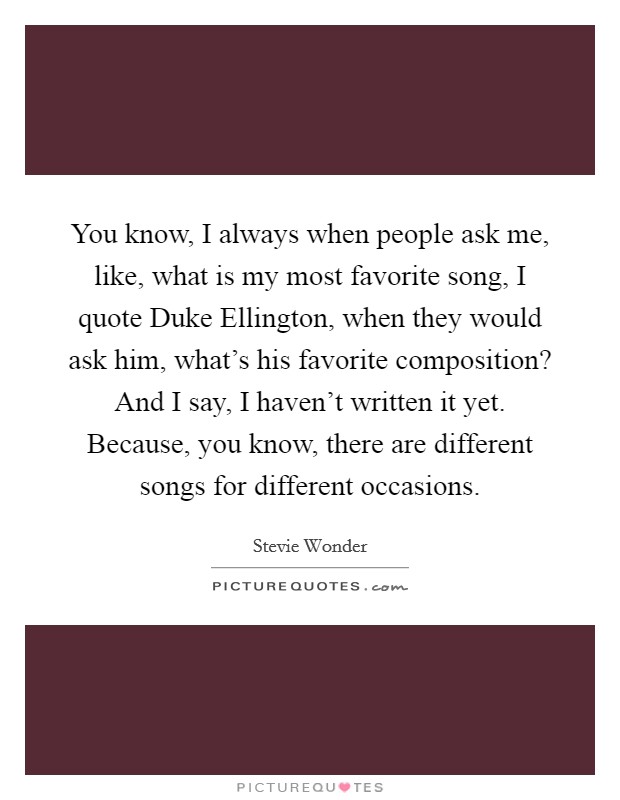 You know, I always when people ask me, like, what is my most favorite song, I quote Duke Ellington, when they would ask him, what's his favorite composition? And I say, I haven't written it yet. Because, you know, there are different songs for different occasions Picture Quote #1