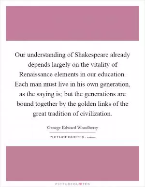 Our understanding of Shakespeare already depends largely on the vitality of Renaissance elements in our education. Each man must live in his own generation, as the saying is; but the generations are bound together by the golden links of the great tradition of civilization Picture Quote #1
