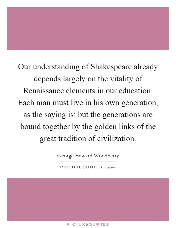 Our understanding of Shakespeare already depends largely on the vitality of Renaissance elements in our education. Each man must live in his own generation, as the saying is; but the generations are bound together by the golden links of the great tradition of civilization Picture Quote #1