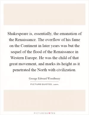 Shakespeare is, essentially, the emanation of the Renaissance. The overflow of his fame on the Continent in later years was but the sequel of the flood of the Renaissance in Western Europe. He was the child of that great movement, and marks its height as it penetrated the North with civilization Picture Quote #1