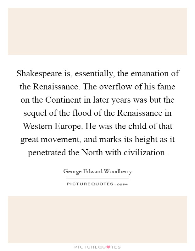 Shakespeare is, essentially, the emanation of the Renaissance. The overflow of his fame on the Continent in later years was but the sequel of the flood of the Renaissance in Western Europe. He was the child of that great movement, and marks its height as it penetrated the North with civilization Picture Quote #1