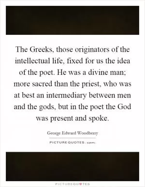 The Greeks, those originators of the intellectual life, fixed for us the idea of the poet. He was a divine man; more sacred than the priest, who was at best an intermediary between men and the gods, but in the poet the God was present and spoke Picture Quote #1