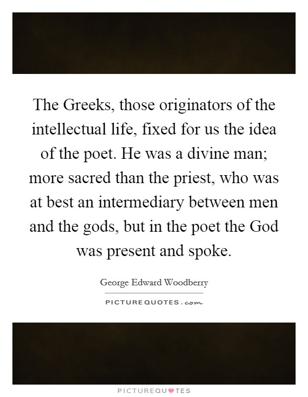 The Greeks, those originators of the intellectual life, fixed for us the idea of the poet. He was a divine man; more sacred than the priest, who was at best an intermediary between men and the gods, but in the poet the God was present and spoke Picture Quote #1