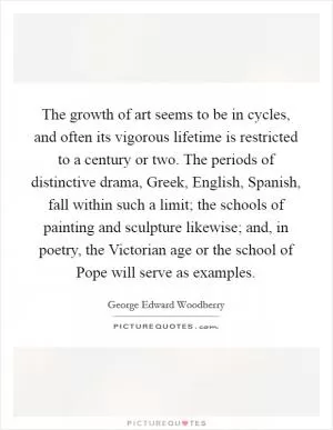 The growth of art seems to be in cycles, and often its vigorous lifetime is restricted to a century or two. The periods of distinctive drama, Greek, English, Spanish, fall within such a limit; the schools of painting and sculpture likewise; and, in poetry, the Victorian age or the school of Pope will serve as examples Picture Quote #1