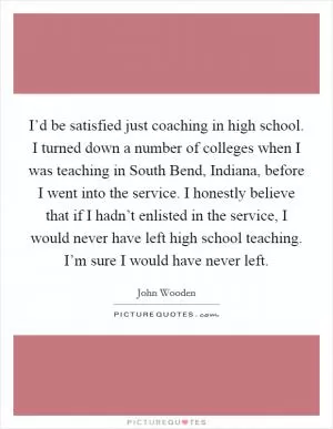 I’d be satisfied just coaching in high school. I turned down a number of colleges when I was teaching in South Bend, Indiana, before I went into the service. I honestly believe that if I hadn’t enlisted in the service, I would never have left high school teaching. I’m sure I would have never left Picture Quote #1