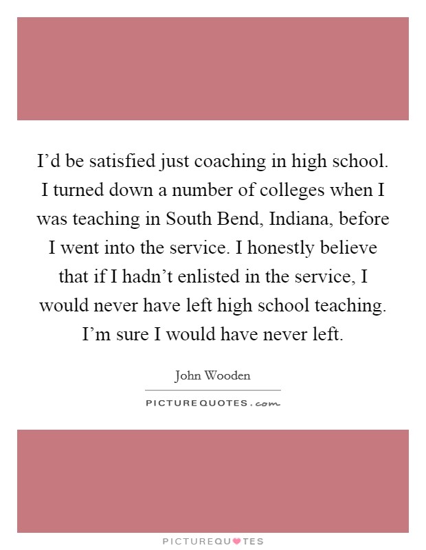I'd be satisfied just coaching in high school. I turned down a number of colleges when I was teaching in South Bend, Indiana, before I went into the service. I honestly believe that if I hadn't enlisted in the service, I would never have left high school teaching. I'm sure I would have never left Picture Quote #1