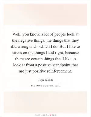 Well, you know, a lot of people look at the negative things, the things that they did wrong and - which I do. But I like to stress on the things I did right, because there are certain things that I like to look at from a positive standpoint that are just positive reinforcement Picture Quote #1