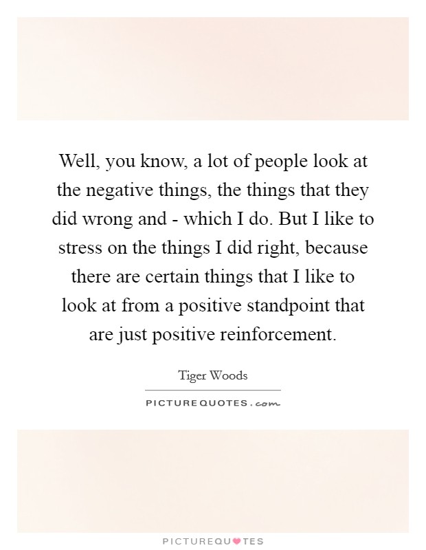 Well, you know, a lot of people look at the negative things, the things that they did wrong and - which I do. But I like to stress on the things I did right, because there are certain things that I like to look at from a positive standpoint that are just positive reinforcement Picture Quote #1