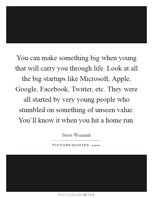 You can make something big when young that will carry you through life. Look at all the big startups like Microsoft, Apple, Google, Facebook, Twitter, etc. They were all started by very young people who stumbled on something of unseen value. You'll know it when you hit a home run Picture Quote #1