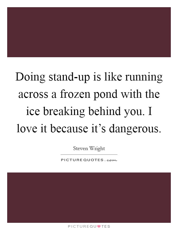 Doing stand-up is like running across a frozen pond with the ice breaking behind you. I love it because it's dangerous Picture Quote #1