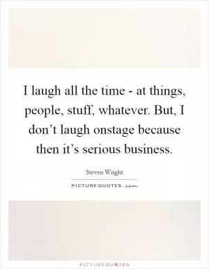 I laugh all the time - at things, people, stuff, whatever. But, I don’t laugh onstage because then it’s serious business Picture Quote #1