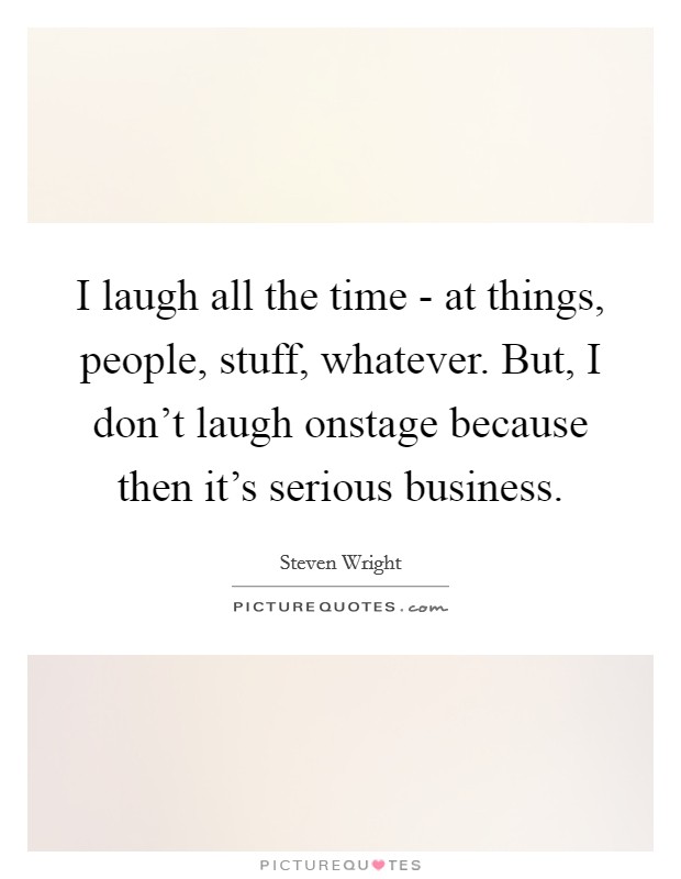 I laugh all the time - at things, people, stuff, whatever. But, I don't laugh onstage because then it's serious business Picture Quote #1