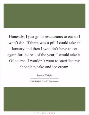 Honestly, I just go to restaurants to eat so I won’t die. If there was a pill I could take in January and then I wouldn’t have to eat again for the rest of the year, I would take it. Of course, I wouldn’t want to sacrifice my chocolate cake and ice cream Picture Quote #1