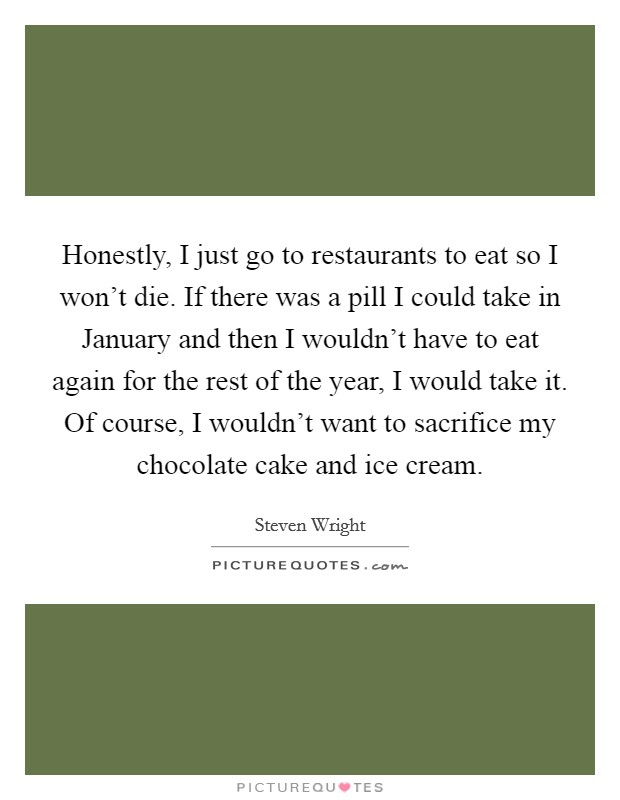 Honestly, I just go to restaurants to eat so I won't die. If there was a pill I could take in January and then I wouldn't have to eat again for the rest of the year, I would take it. Of course, I wouldn't want to sacrifice my chocolate cake and ice cream Picture Quote #1