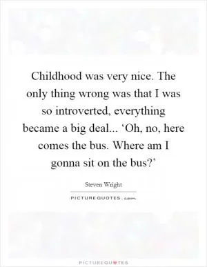 Childhood was very nice. The only thing wrong was that I was so introverted, everything became a big deal... ‘Oh, no, here comes the bus. Where am I gonna sit on the bus?’ Picture Quote #1