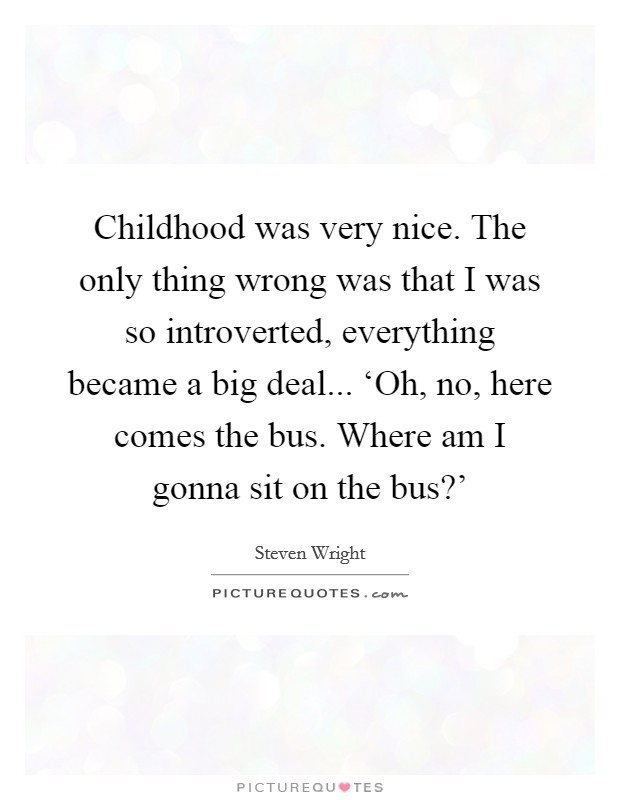 Childhood was very nice. The only thing wrong was that I was so introverted, everything became a big deal... ‘Oh, no, here comes the bus. Where am I gonna sit on the bus?' Picture Quote #1