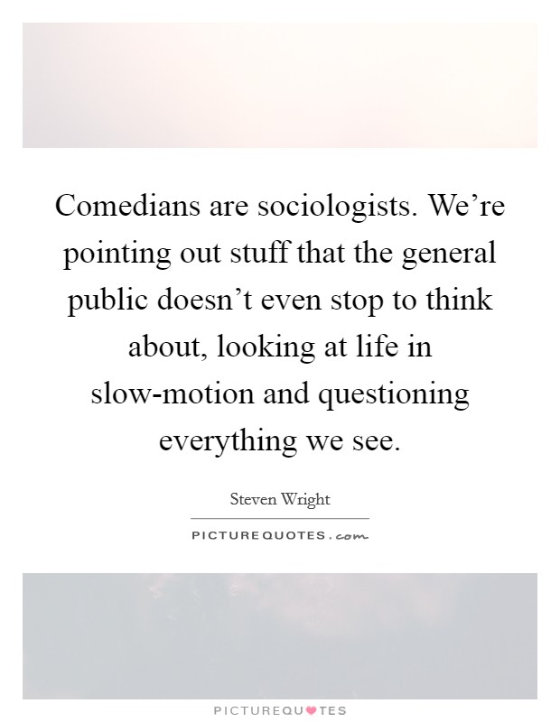 Comedians are sociologists. We're pointing out stuff that the general public doesn't even stop to think about, looking at life in slow-motion and questioning everything we see Picture Quote #1