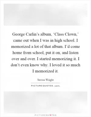 George Carlin’s album, ‘Class Clown,’ came out when I was in high school. I memorized a lot of that album. I’d come home from school, put it on, and listen over and over. I started memorizing it. I don’t even know why. I loved it so much I memorized it Picture Quote #1