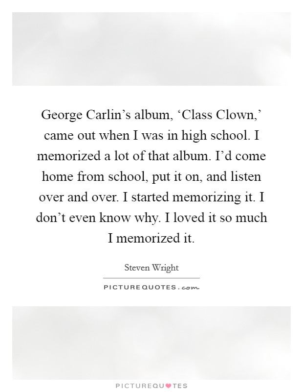 George Carlin's album, ‘Class Clown,' came out when I was in high school. I memorized a lot of that album. I'd come home from school, put it on, and listen over and over. I started memorizing it. I don't even know why. I loved it so much I memorized it Picture Quote #1