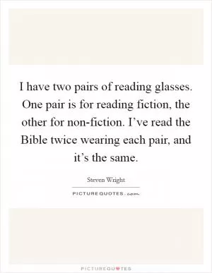 I have two pairs of reading glasses. One pair is for reading fiction, the other for non-fiction. I’ve read the Bible twice wearing each pair, and it’s the same Picture Quote #1