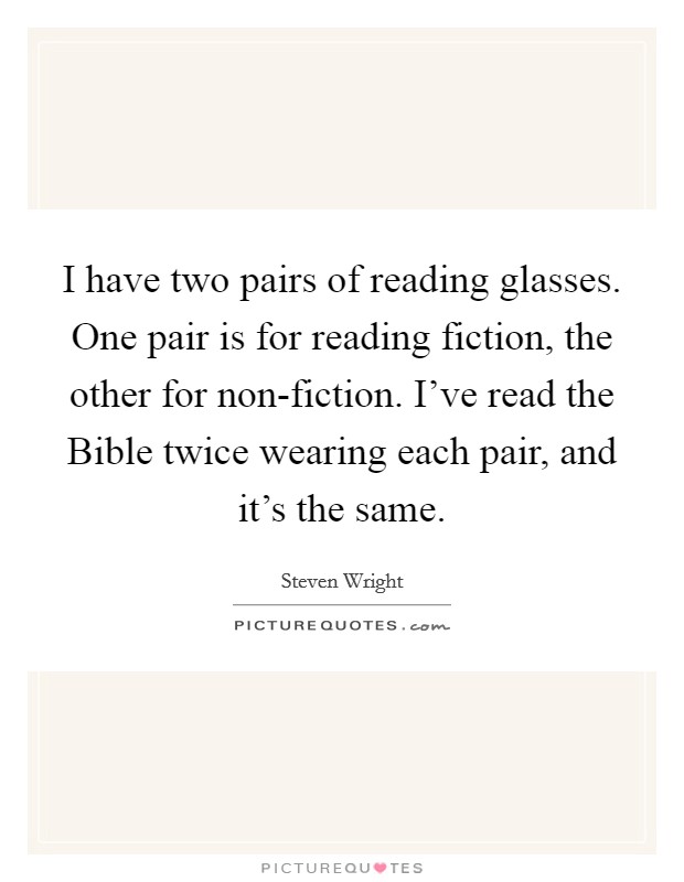 I have two pairs of reading glasses. One pair is for reading fiction, the other for non-fiction. I've read the Bible twice wearing each pair, and it's the same Picture Quote #1