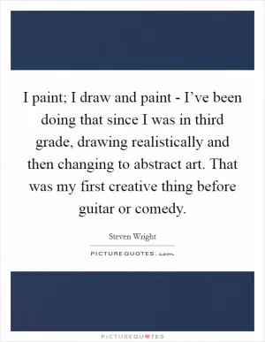 I paint; I draw and paint - I’ve been doing that since I was in third grade, drawing realistically and then changing to abstract art. That was my first creative thing before guitar or comedy Picture Quote #1