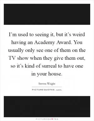 I’m used to seeing it, but it’s weird having an Academy Award. You usually only see one of them on the TV show when they give them out, so it’s kind of surreal to have one in your house Picture Quote #1