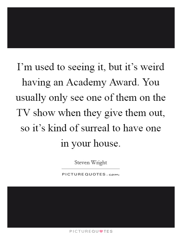 I'm used to seeing it, but it's weird having an Academy Award. You usually only see one of them on the TV show when they give them out, so it's kind of surreal to have one in your house Picture Quote #1