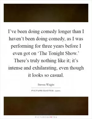 I’ve been doing comedy longer than I haven’t been doing comedy, as I was performing for three years before I even got on ‘The Tonight Show.’ There’s truly nothing like it; it’s intense and exhilarating, even though it looks so casual Picture Quote #1