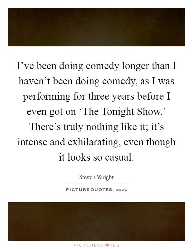 I've been doing comedy longer than I haven't been doing comedy, as I was performing for three years before I even got on ‘The Tonight Show.' There's truly nothing like it; it's intense and exhilarating, even though it looks so casual Picture Quote #1