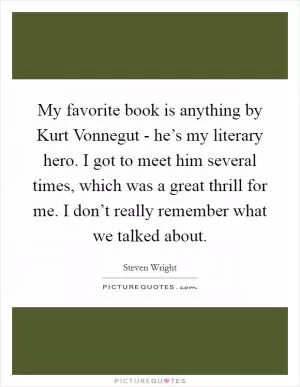 My favorite book is anything by Kurt Vonnegut - he’s my literary hero. I got to meet him several times, which was a great thrill for me. I don’t really remember what we talked about Picture Quote #1